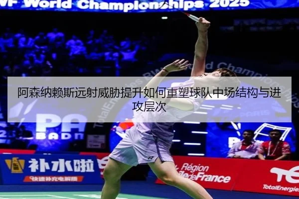 阿森纳赖斯远射威胁提升如何重塑球队中场结构与进攻层次
