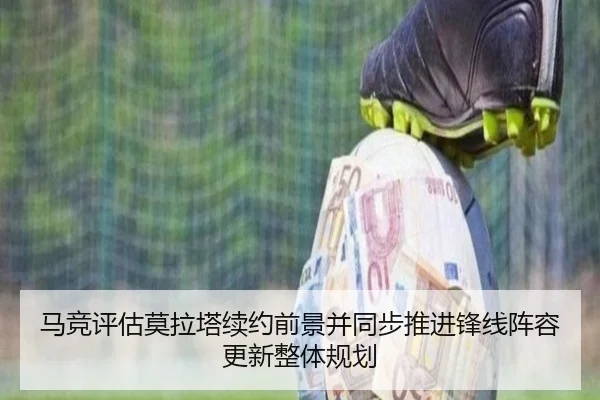 马竞评估莫拉塔续约前景并同步推进锋线阵容更新整体规划