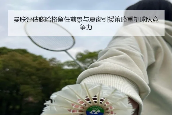 曼联评估滕哈格留任前景与夏窗引援策略重塑球队竞争力