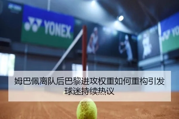 姆巴佩离队后巴黎进攻权重如何重构引发球迷持续热议