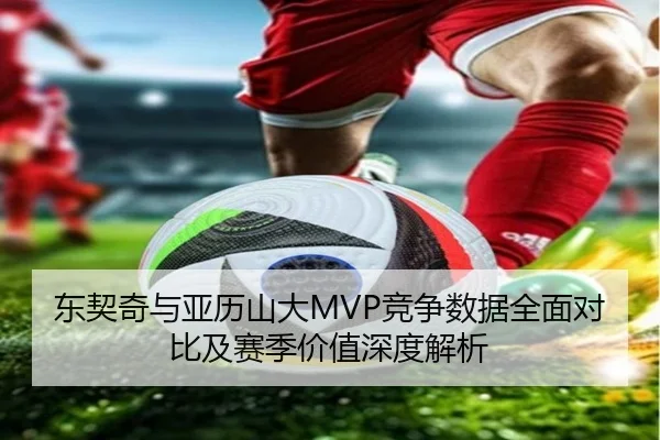 东契奇与亚历山大MVP竞争数据全面对比及赛季价值深度解析