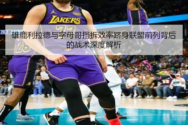 雄鹿利拉德与字母哥挡拆效率跻身联盟前列背后的战术深度解析