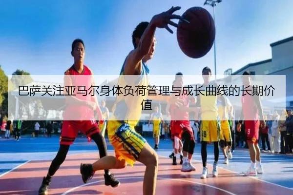 巴萨关注亚马尔身体负荷管理与成长曲线的长期价值