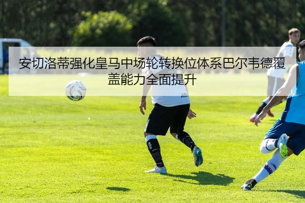 安切洛蒂强化皇马中场轮转换位体系巴尔韦德覆盖能力全面提升