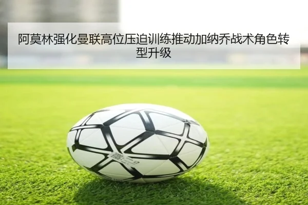 阿莫林强化曼联高位压迫训练推动加纳乔战术角色转型升级